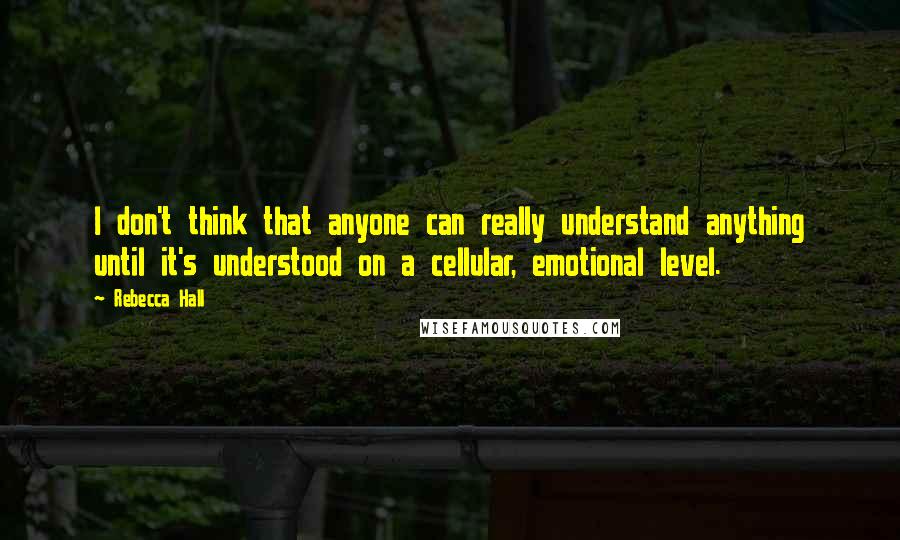 Rebecca Hall Quotes: I don't think that anyone can really understand anything until it's understood on a cellular, emotional level.