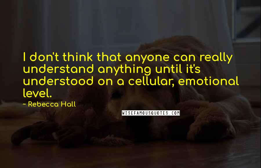 Rebecca Hall Quotes: I don't think that anyone can really understand anything until it's understood on a cellular, emotional level.