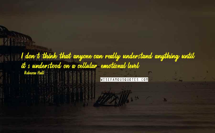 Rebecca Hall Quotes: I don't think that anyone can really understand anything until it's understood on a cellular, emotional level.