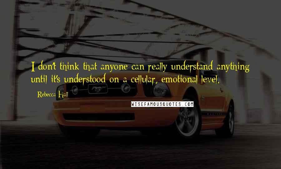 Rebecca Hall Quotes: I don't think that anyone can really understand anything until it's understood on a cellular, emotional level.