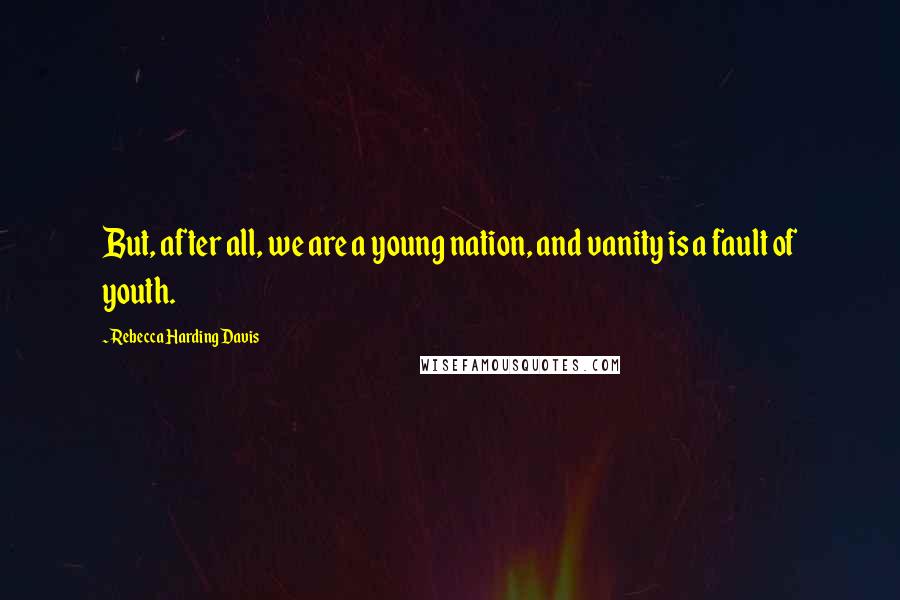 Rebecca Harding Davis Quotes: But, after all, we are a young nation, and vanity is a fault of youth.