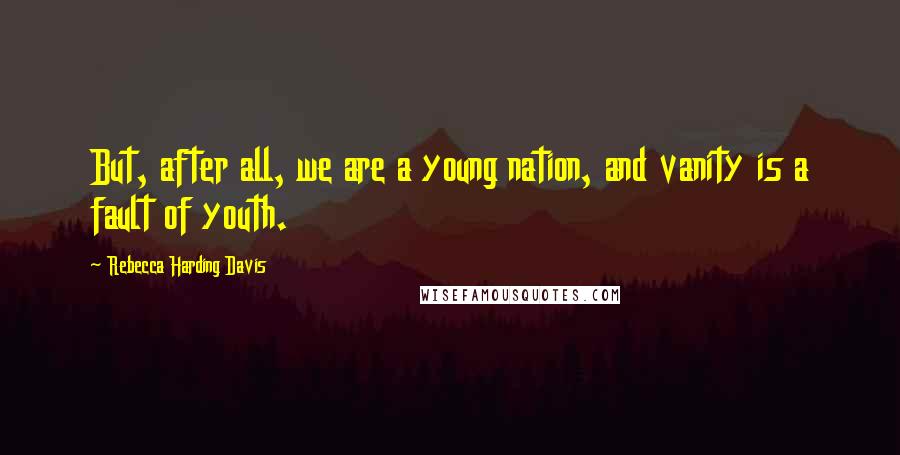 Rebecca Harding Davis Quotes: But, after all, we are a young nation, and vanity is a fault of youth.