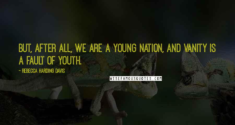 Rebecca Harding Davis Quotes: But, after all, we are a young nation, and vanity is a fault of youth.