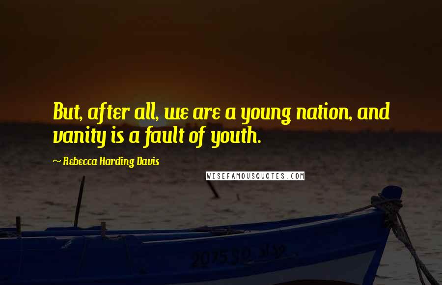 Rebecca Harding Davis Quotes: But, after all, we are a young nation, and vanity is a fault of youth.
