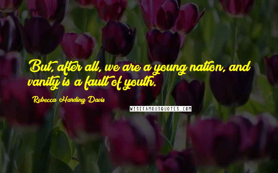 Rebecca Harding Davis Quotes: But, after all, we are a young nation, and vanity is a fault of youth.