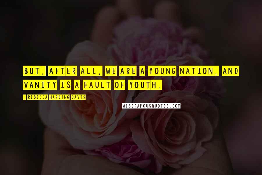 Rebecca Harding Davis Quotes: But, after all, we are a young nation, and vanity is a fault of youth.