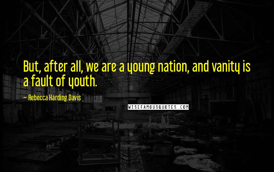 Rebecca Harding Davis Quotes: But, after all, we are a young nation, and vanity is a fault of youth.