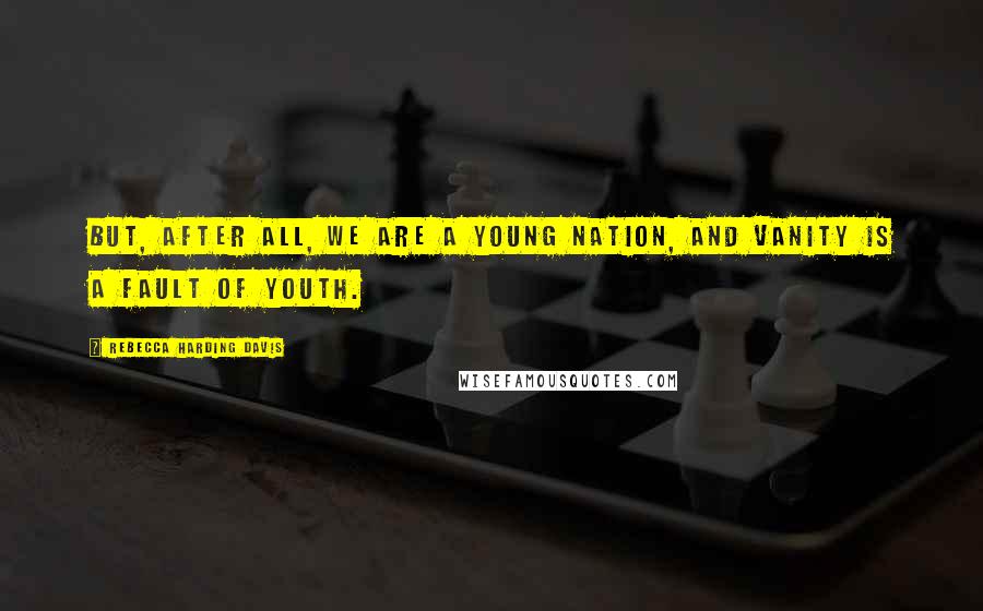 Rebecca Harding Davis Quotes: But, after all, we are a young nation, and vanity is a fault of youth.