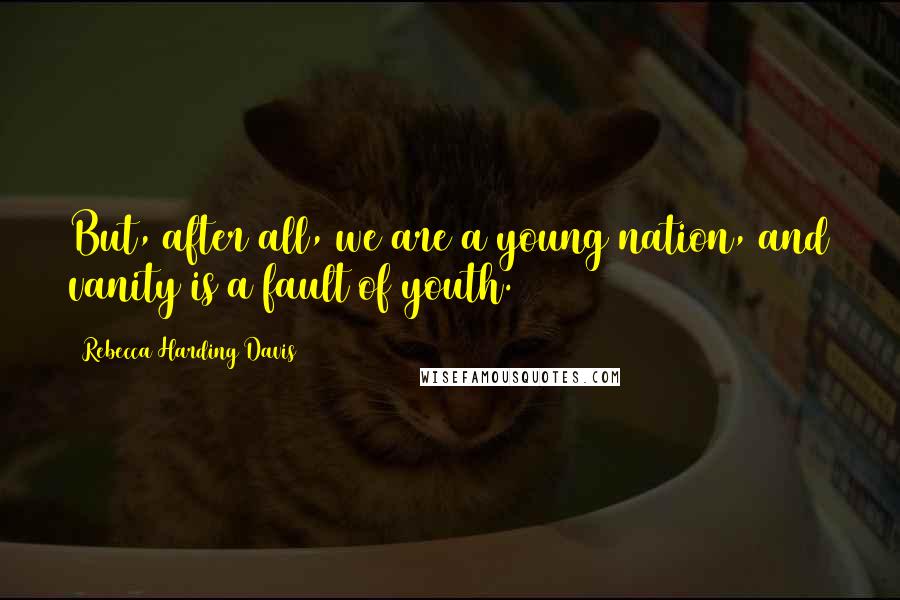 Rebecca Harding Davis Quotes: But, after all, we are a young nation, and vanity is a fault of youth.