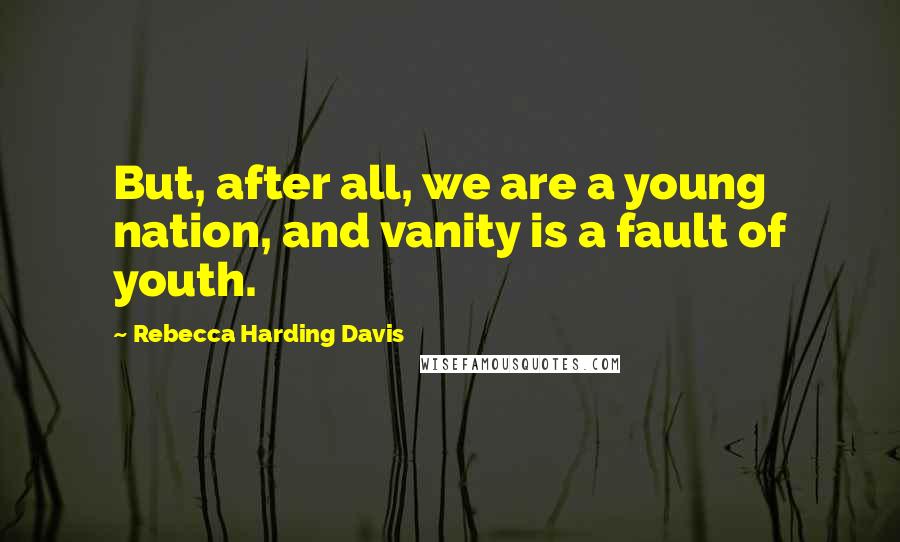 Rebecca Harding Davis Quotes: But, after all, we are a young nation, and vanity is a fault of youth.