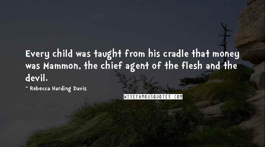 Rebecca Harding Davis Quotes: Every child was taught from his cradle that money was Mammon, the chief agent of the flesh and the devil.