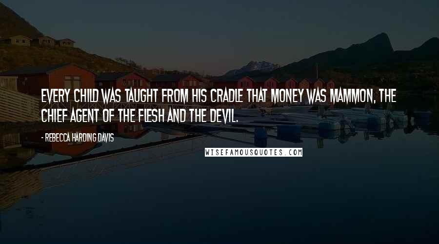 Rebecca Harding Davis Quotes: Every child was taught from his cradle that money was Mammon, the chief agent of the flesh and the devil.