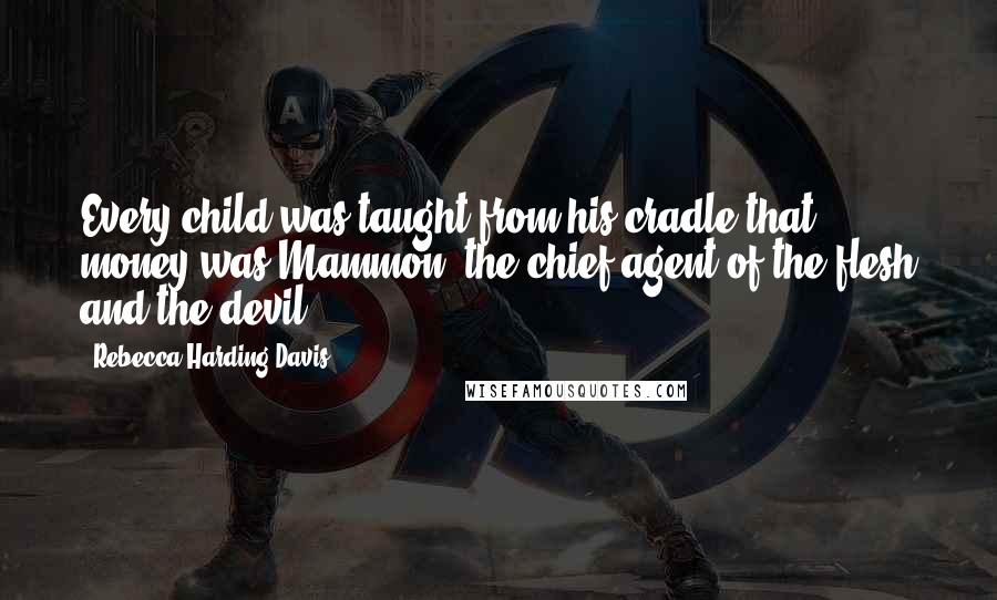 Rebecca Harding Davis Quotes: Every child was taught from his cradle that money was Mammon, the chief agent of the flesh and the devil.