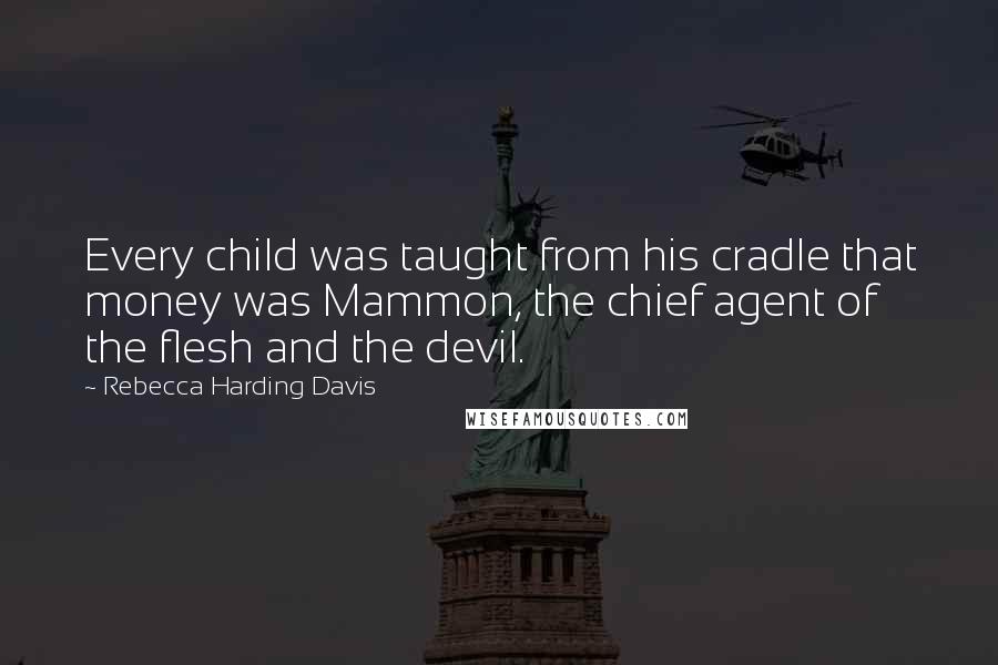 Rebecca Harding Davis Quotes: Every child was taught from his cradle that money was Mammon, the chief agent of the flesh and the devil.