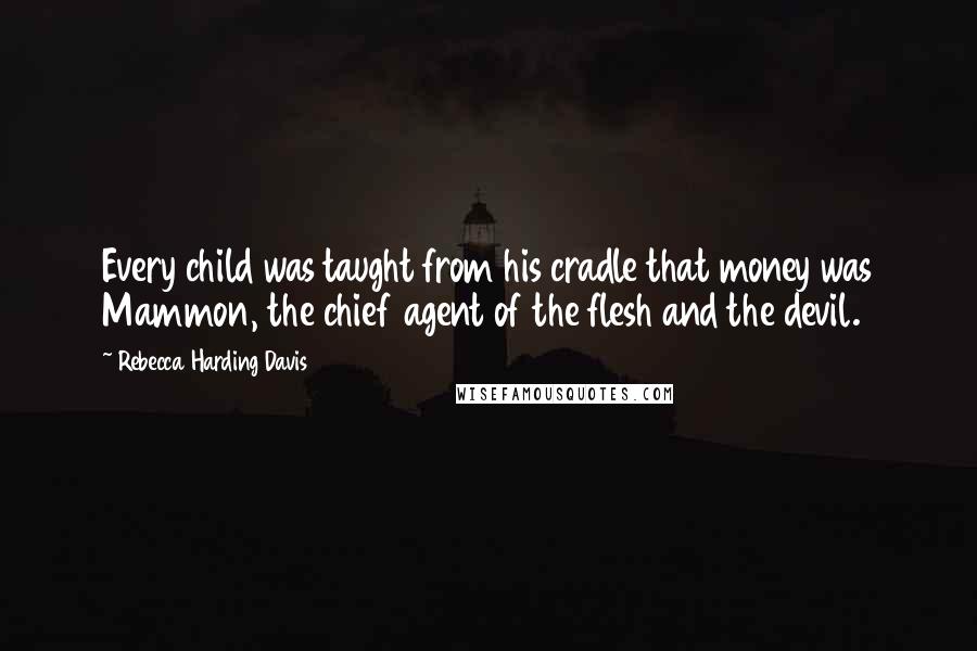 Rebecca Harding Davis Quotes: Every child was taught from his cradle that money was Mammon, the chief agent of the flesh and the devil.