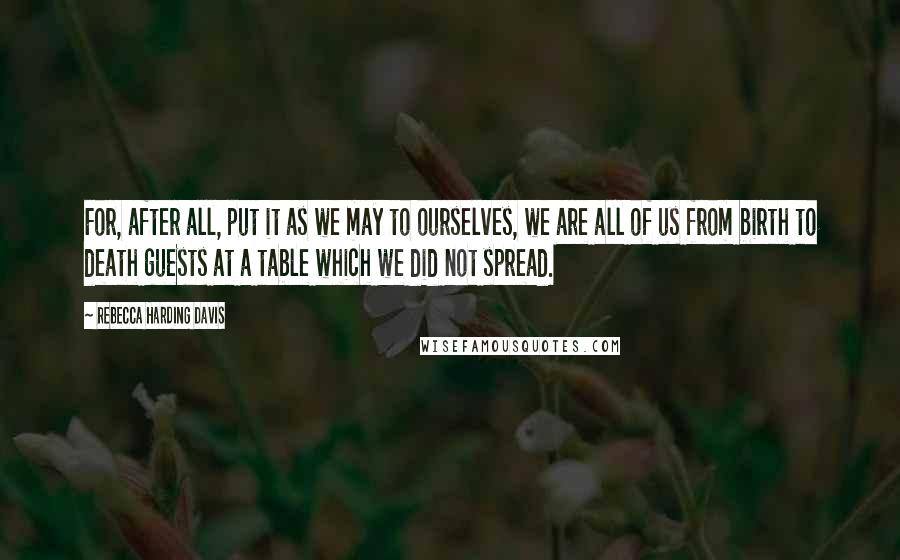 Rebecca Harding Davis Quotes: For, after all, put it as we may to ourselves, we are all of us from birth to death guests at a table which we did not spread.