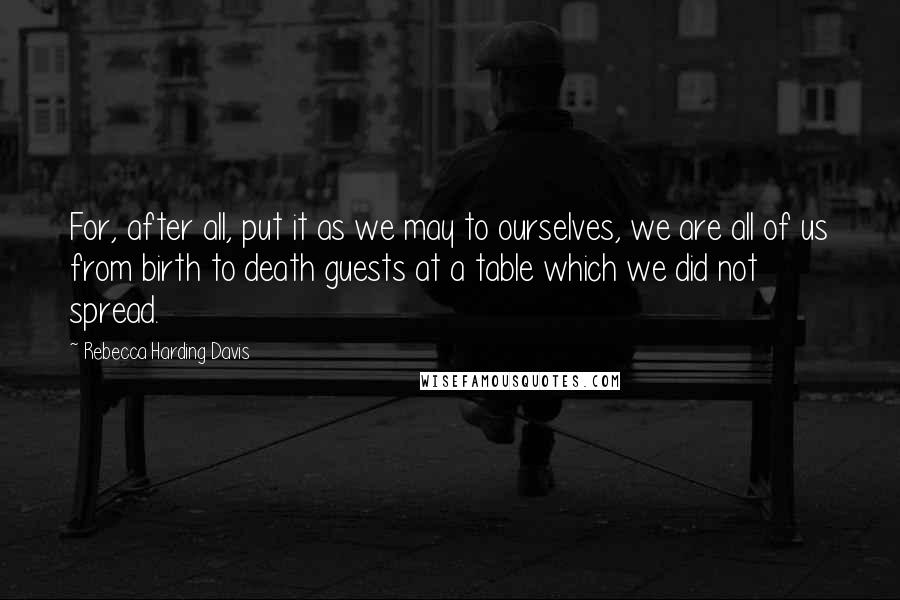 Rebecca Harding Davis Quotes: For, after all, put it as we may to ourselves, we are all of us from birth to death guests at a table which we did not spread.