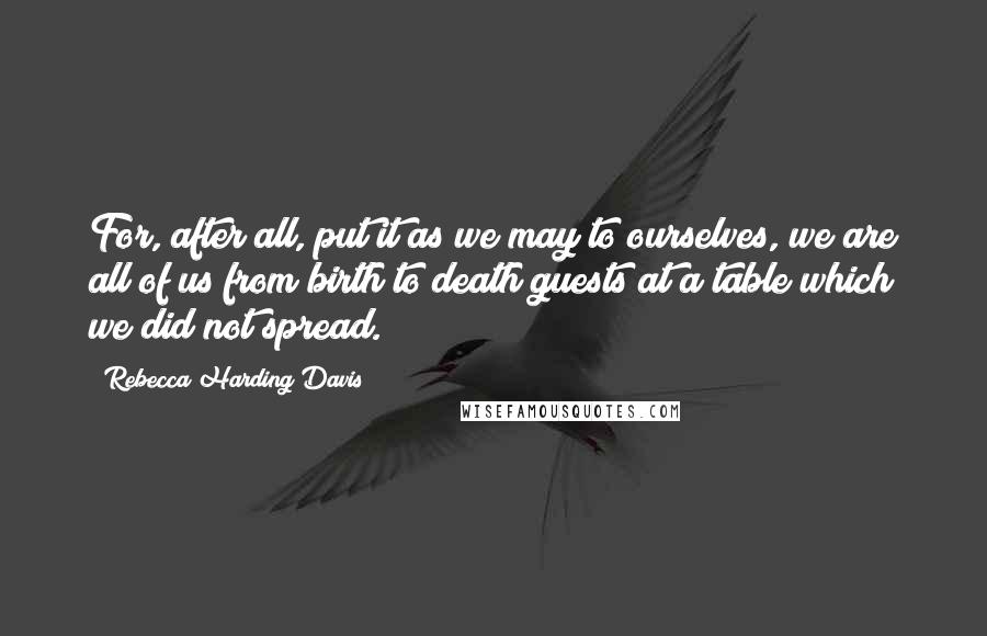 Rebecca Harding Davis Quotes: For, after all, put it as we may to ourselves, we are all of us from birth to death guests at a table which we did not spread.