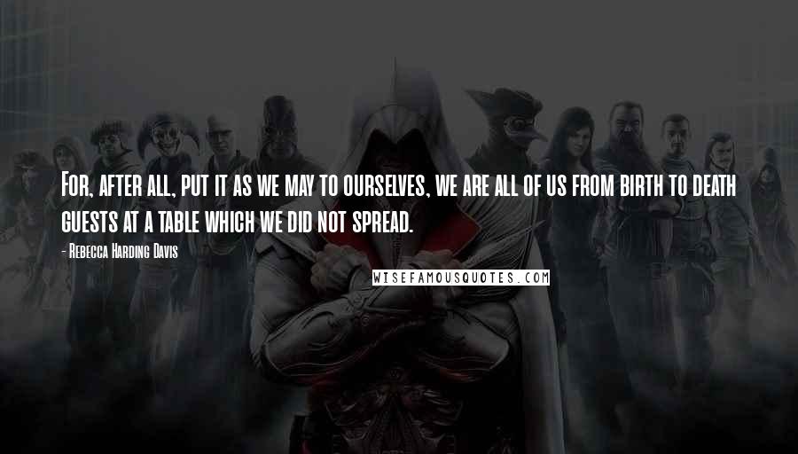 Rebecca Harding Davis Quotes: For, after all, put it as we may to ourselves, we are all of us from birth to death guests at a table which we did not spread.