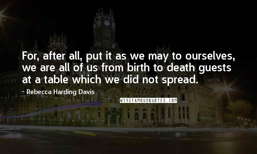 Rebecca Harding Davis Quotes: For, after all, put it as we may to ourselves, we are all of us from birth to death guests at a table which we did not spread.