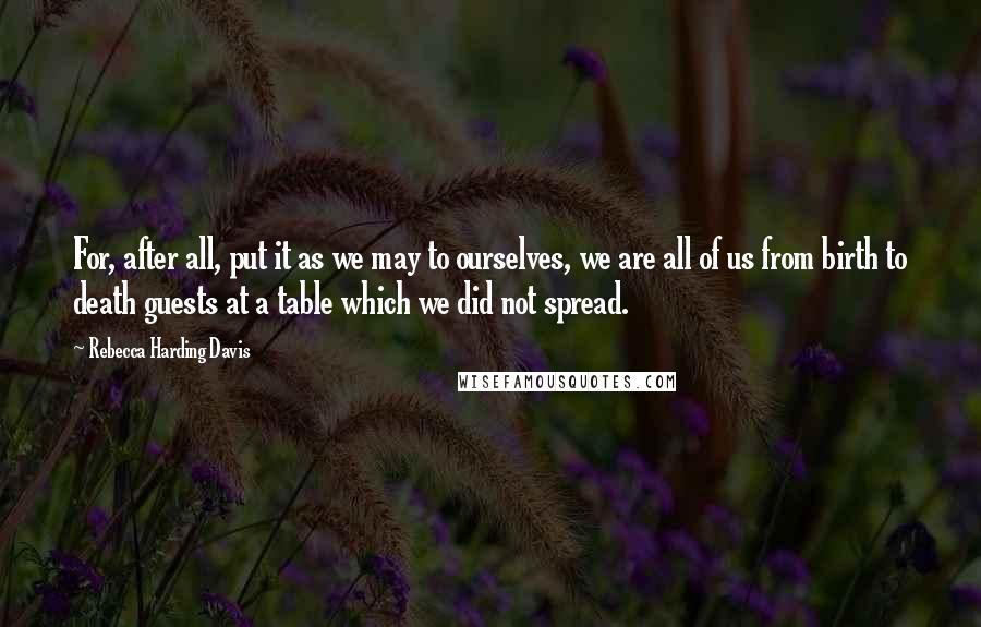 Rebecca Harding Davis Quotes: For, after all, put it as we may to ourselves, we are all of us from birth to death guests at a table which we did not spread.