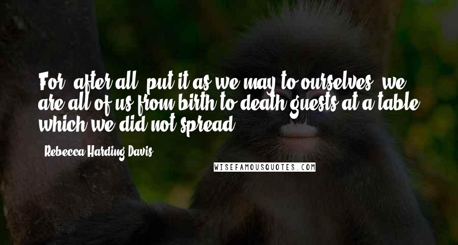 Rebecca Harding Davis Quotes: For, after all, put it as we may to ourselves, we are all of us from birth to death guests at a table which we did not spread.