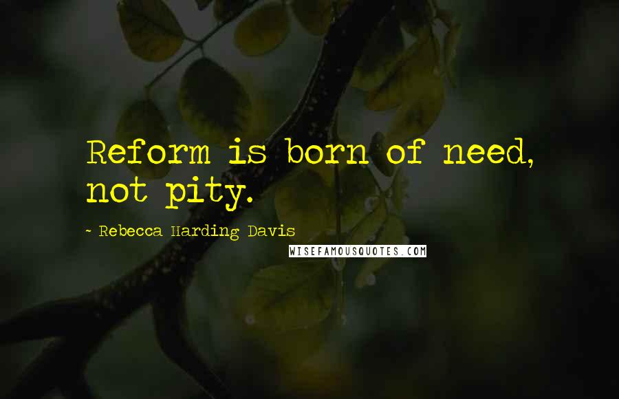 Rebecca Harding Davis Quotes: Reform is born of need, not pity.