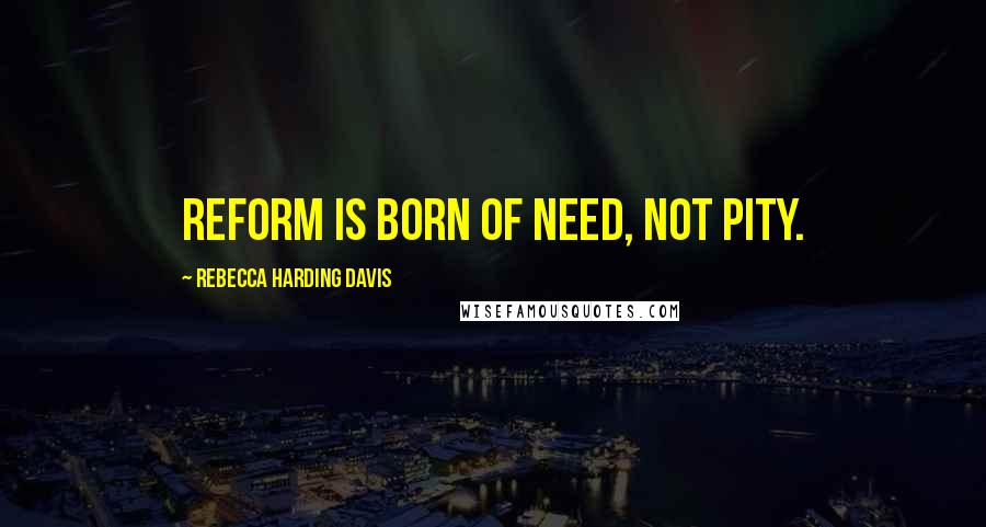Rebecca Harding Davis Quotes: Reform is born of need, not pity.