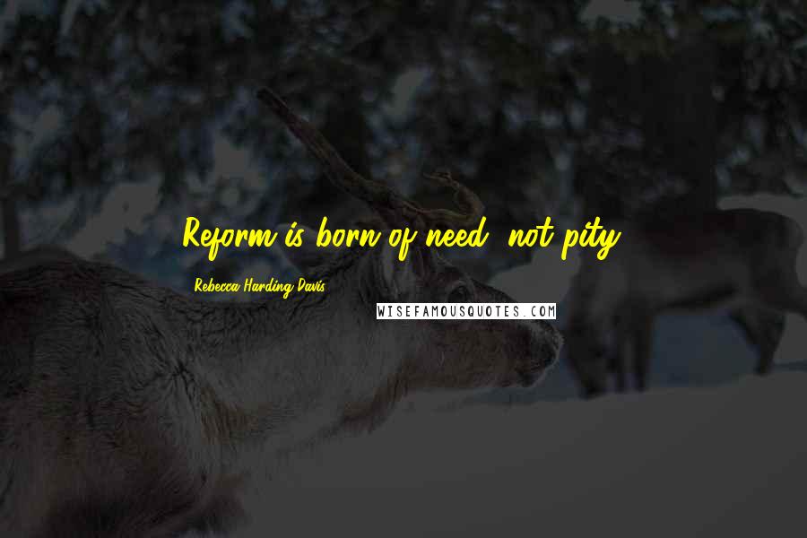 Rebecca Harding Davis Quotes: Reform is born of need, not pity.