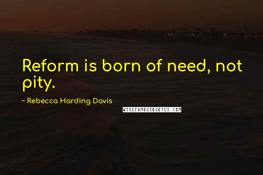 Rebecca Harding Davis Quotes: Reform is born of need, not pity.