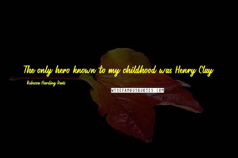 Rebecca Harding Davis Quotes: The only hero known to my childhood was Henry Clay.