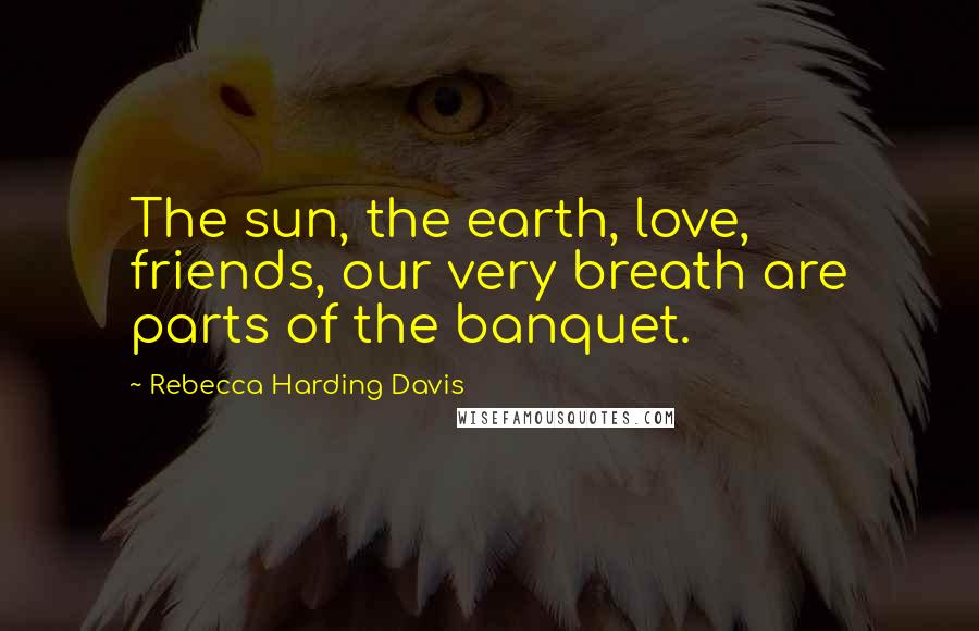 Rebecca Harding Davis Quotes: The sun, the earth, love, friends, our very breath are parts of the banquet.