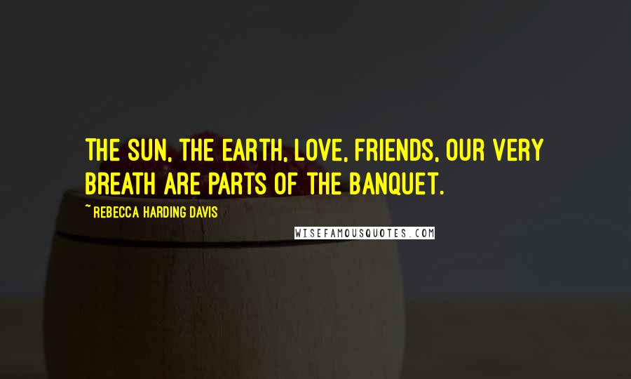 Rebecca Harding Davis Quotes: The sun, the earth, love, friends, our very breath are parts of the banquet.