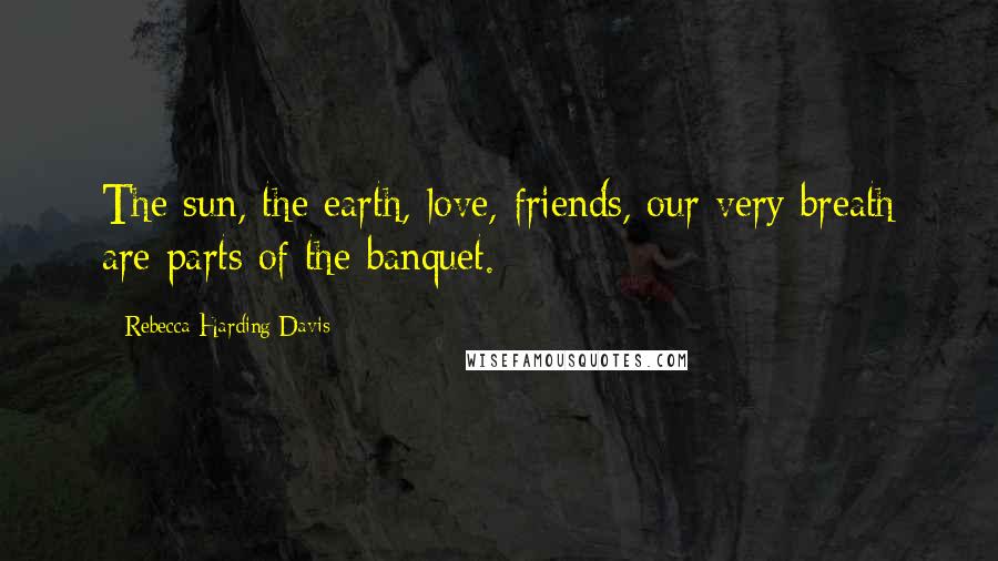 Rebecca Harding Davis Quotes: The sun, the earth, love, friends, our very breath are parts of the banquet.