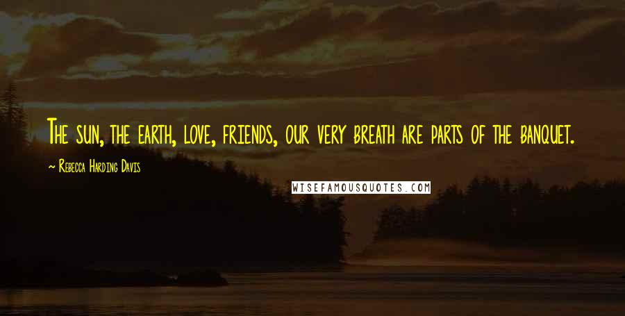 Rebecca Harding Davis Quotes: The sun, the earth, love, friends, our very breath are parts of the banquet.