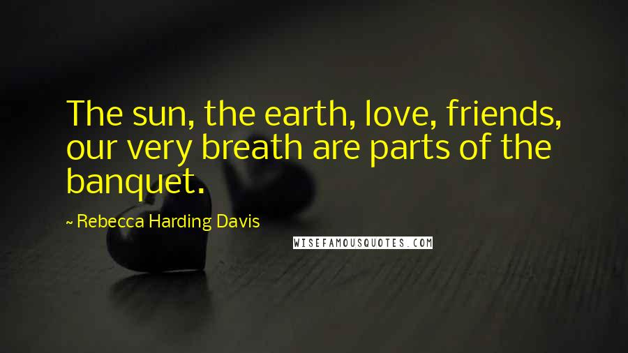 Rebecca Harding Davis Quotes: The sun, the earth, love, friends, our very breath are parts of the banquet.