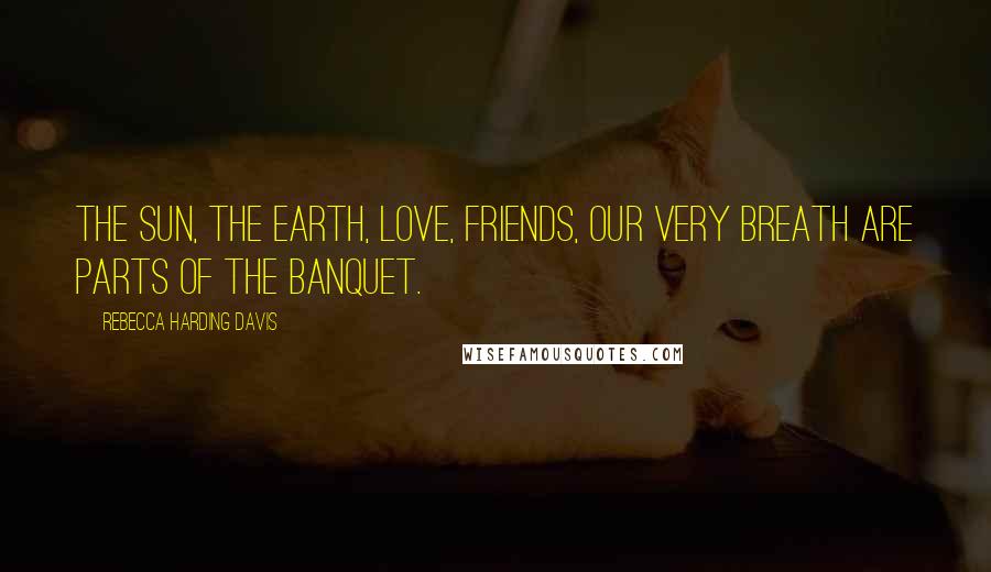 Rebecca Harding Davis Quotes: The sun, the earth, love, friends, our very breath are parts of the banquet.