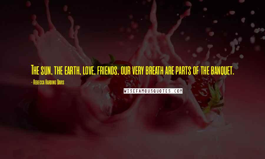 Rebecca Harding Davis Quotes: The sun, the earth, love, friends, our very breath are parts of the banquet.