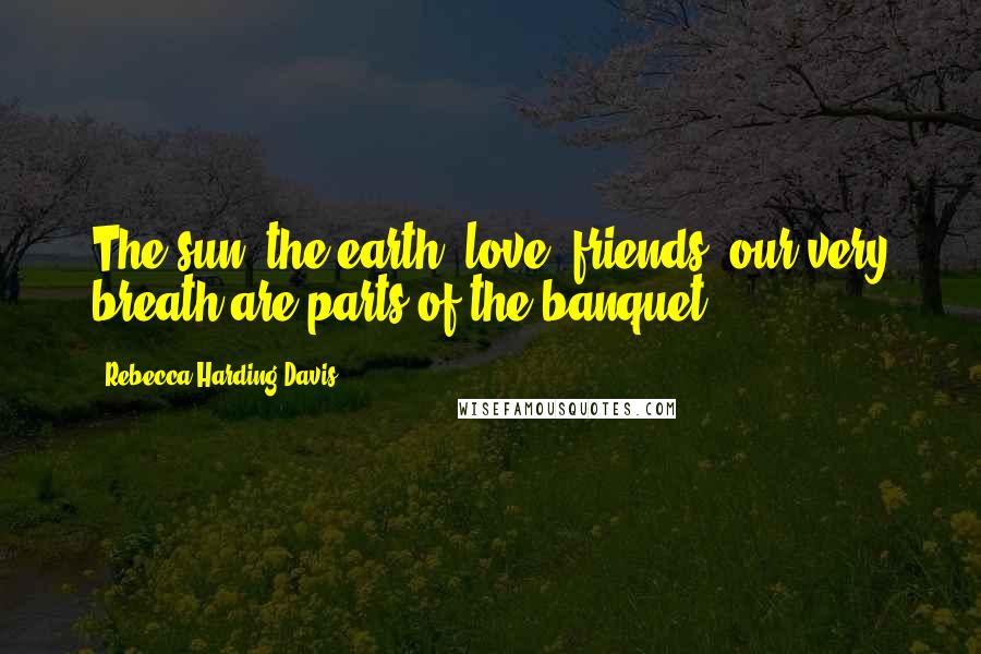 Rebecca Harding Davis Quotes: The sun, the earth, love, friends, our very breath are parts of the banquet.