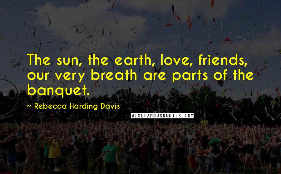 Rebecca Harding Davis Quotes: The sun, the earth, love, friends, our very breath are parts of the banquet.