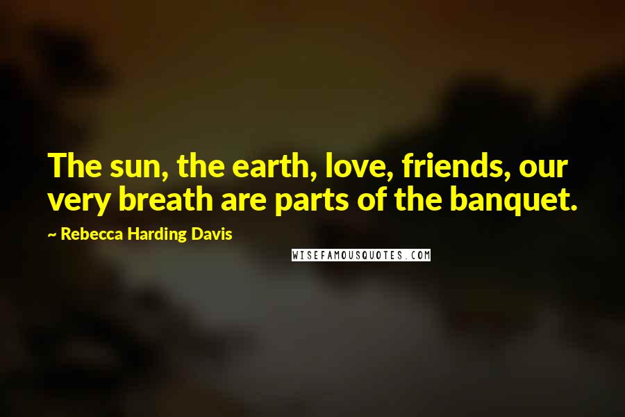 Rebecca Harding Davis Quotes: The sun, the earth, love, friends, our very breath are parts of the banquet.
