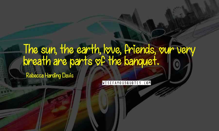 Rebecca Harding Davis Quotes: The sun, the earth, love, friends, our very breath are parts of the banquet.