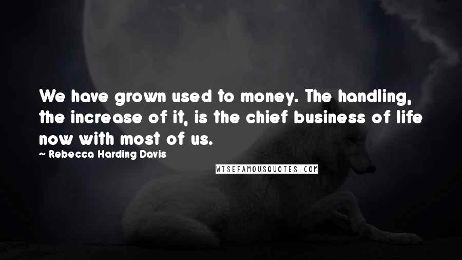 Rebecca Harding Davis Quotes: We have grown used to money. The handling, the increase of it, is the chief business of life now with most of us.