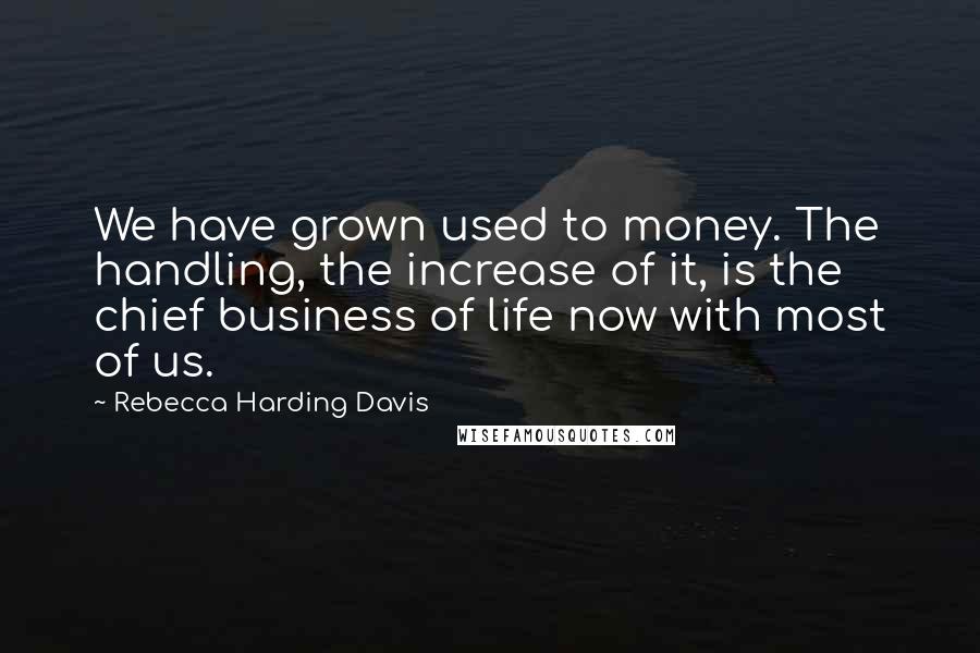 Rebecca Harding Davis Quotes: We have grown used to money. The handling, the increase of it, is the chief business of life now with most of us.