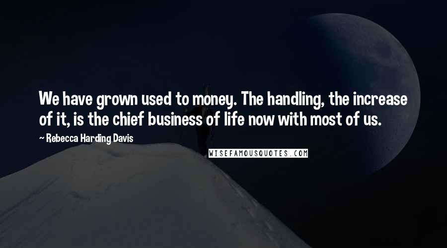 Rebecca Harding Davis Quotes: We have grown used to money. The handling, the increase of it, is the chief business of life now with most of us.