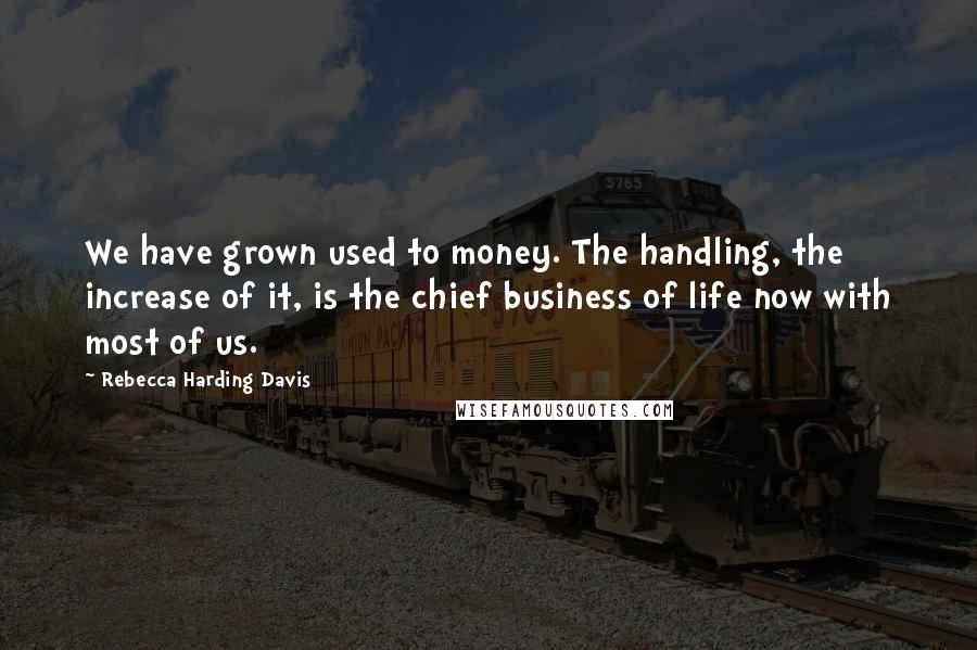 Rebecca Harding Davis Quotes: We have grown used to money. The handling, the increase of it, is the chief business of life now with most of us.