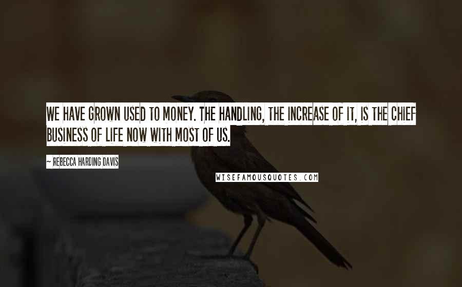 Rebecca Harding Davis Quotes: We have grown used to money. The handling, the increase of it, is the chief business of life now with most of us.