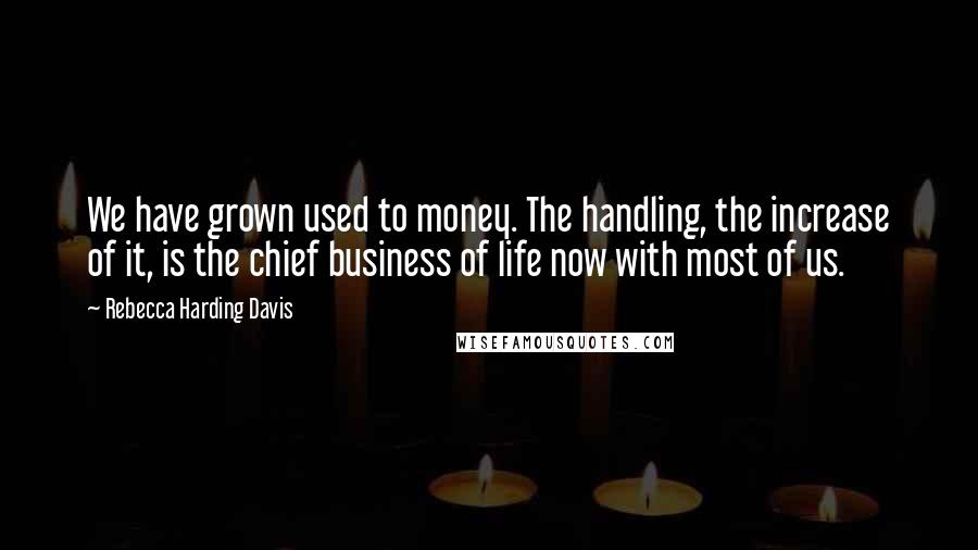 Rebecca Harding Davis Quotes: We have grown used to money. The handling, the increase of it, is the chief business of life now with most of us.