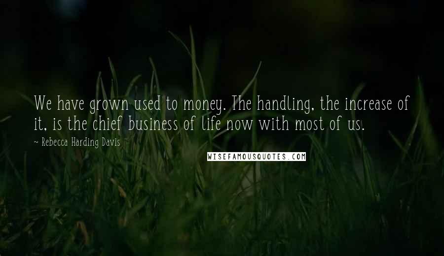 Rebecca Harding Davis Quotes: We have grown used to money. The handling, the increase of it, is the chief business of life now with most of us.