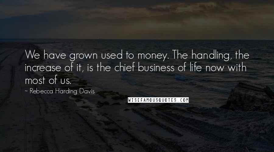 Rebecca Harding Davis Quotes: We have grown used to money. The handling, the increase of it, is the chief business of life now with most of us.